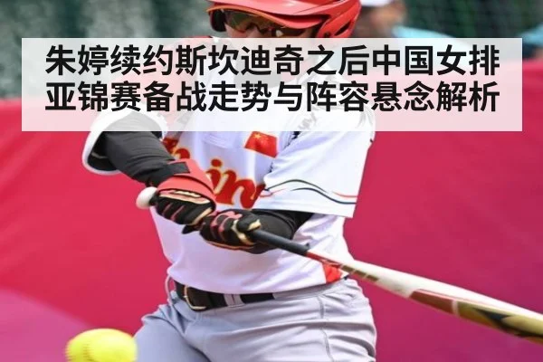 朱婷续约斯坎迪奇之后中国女排亚锦赛备战走势与阵容悬念解析